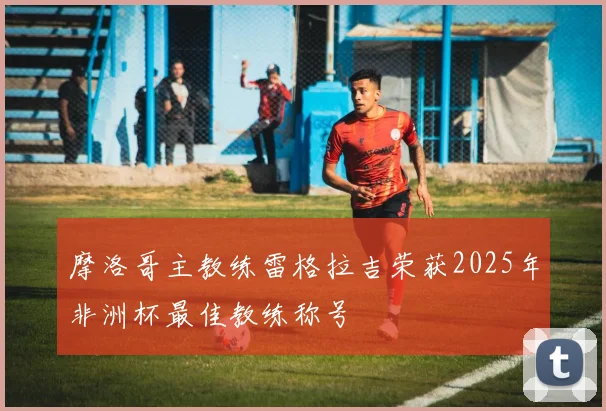 摩洛哥主教练雷格拉吉荣获2025年非洲杯最佳教练称号