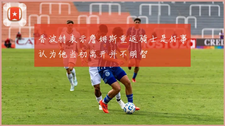 香波特表示詹姆斯重返骑士是好事认为他当初离开并不明智