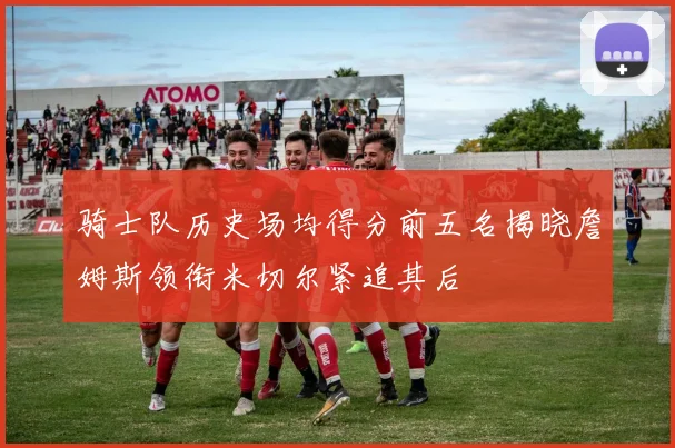 骑士队历史场均得分前五名揭晓詹姆斯领衔米切尔紧追其后