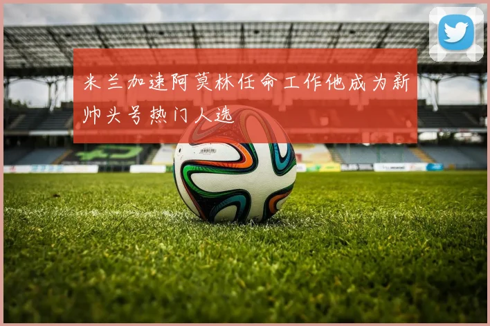 米兰加速阿莫林任命工作他成为新帅头号热门人选