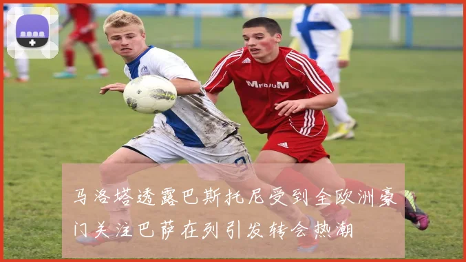 马洛塔透露巴斯托尼受到全欧洲豪门关注巴萨在列引发转会热潮