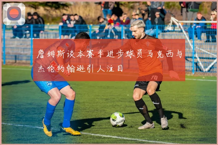 詹姆斯谈本赛季进步球员马克西与杰伦约翰逊引人注目