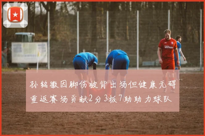 孙铭徽因脚伤被背出场但健康无碍重返赛场贡献2分3板7助助力球队