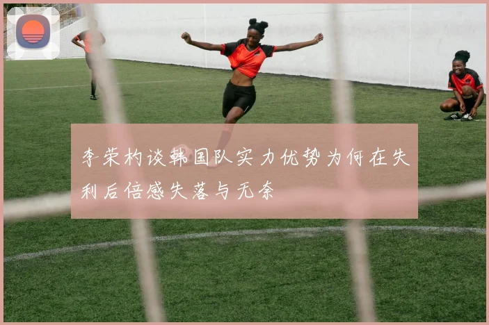 李荣杓谈韩国队实力优势为何在失利后倍感失落与无奈