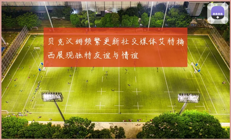 贝克汉姆频繁更新社交媒体艾特梅西展现独特友谊与情谊