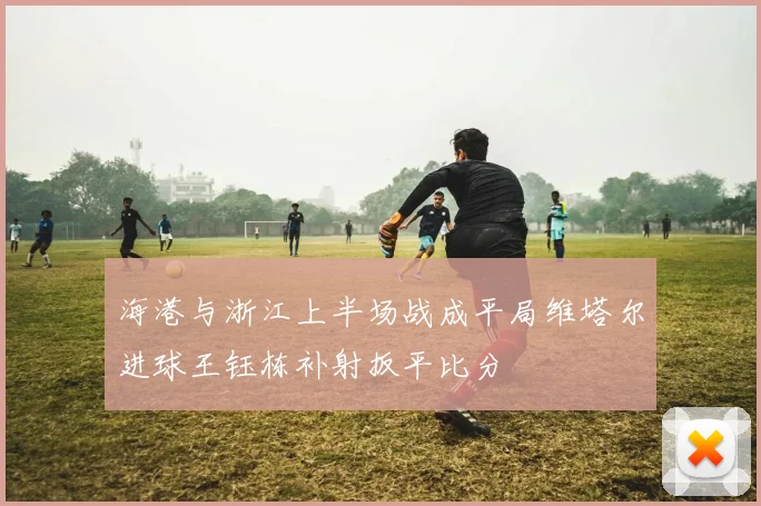 海港与浙江上半场战成平局维塔尔进球王钰栋补射扳平比分