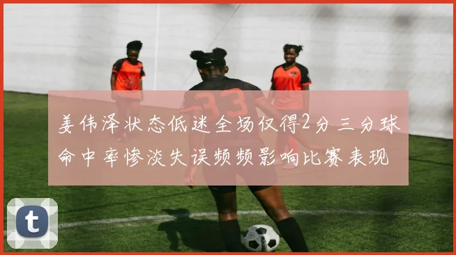 姜伟泽状态低迷全场仅得2分三分球命中率惨淡失误频频影响比赛表现