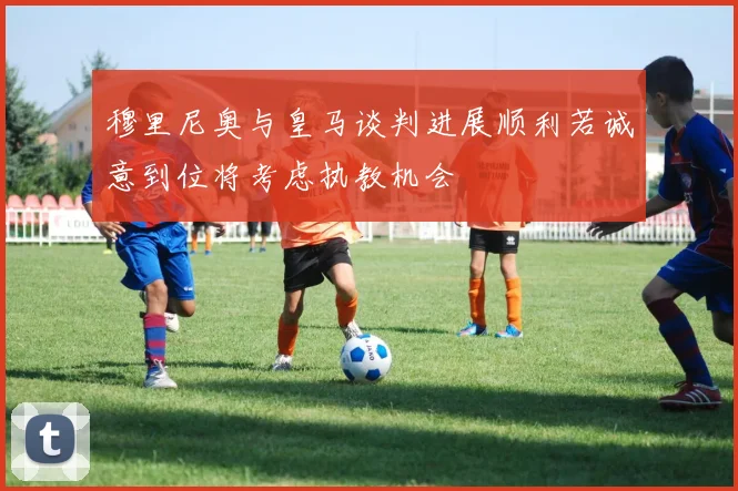 穆里尼奥与皇马谈判进展顺利若诚意到位将考虑执教机会