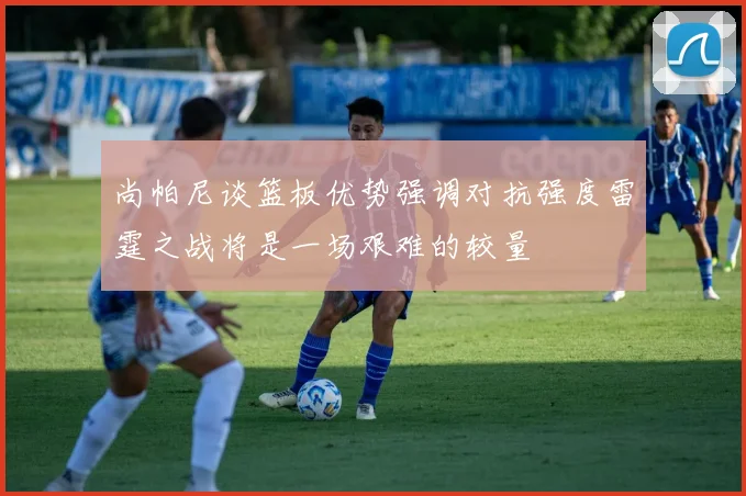 尚帕尼谈篮板优势强调对抗强度雷霆之战将是一场艰难的较量