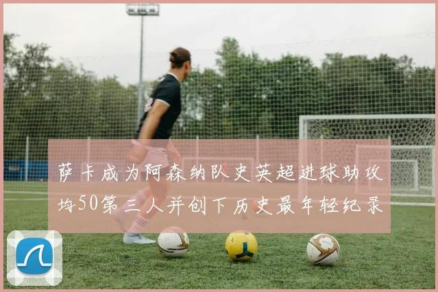 萨卡成为阿森纳队史英超进球助攻均50第三人并创下历史最年轻纪录