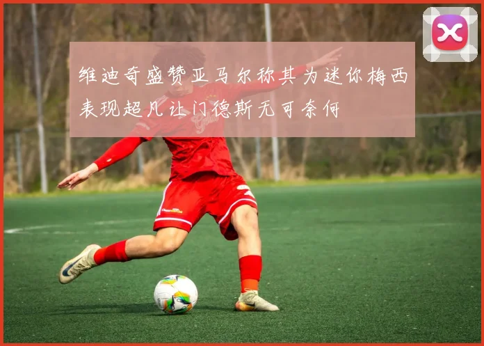 维迪奇盛赞亚马尔称其为迷你梅西表现超凡让门德斯无可奈何