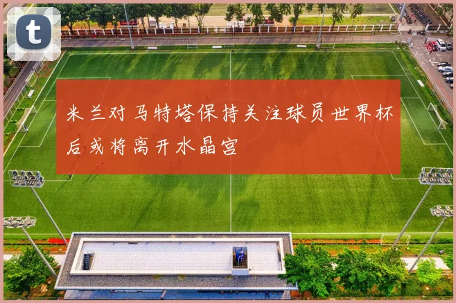 米兰对马特塔保持关注球员世界杯后或将离开水晶宫