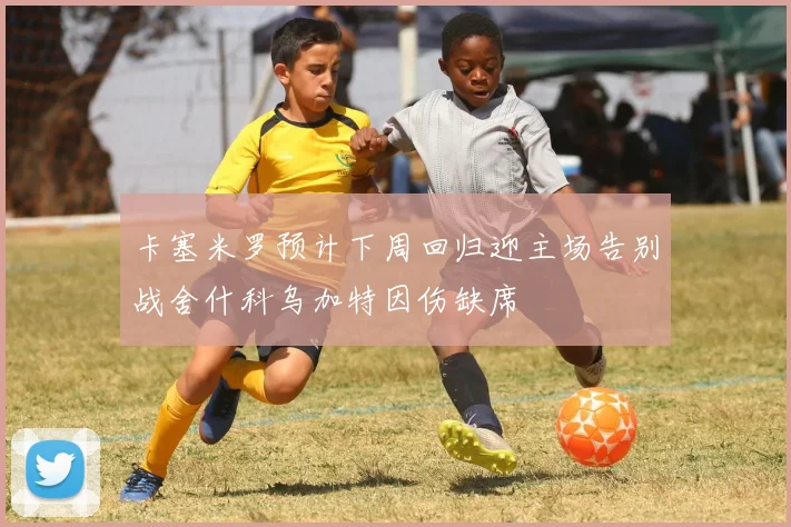 卡塞米罗预计下周回归迎主场告别战舍什科乌加特因伤缺席