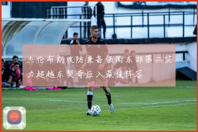 杰伦布朗攻防兼备领衔东部第二实力超越东契奇应入最佳阵容