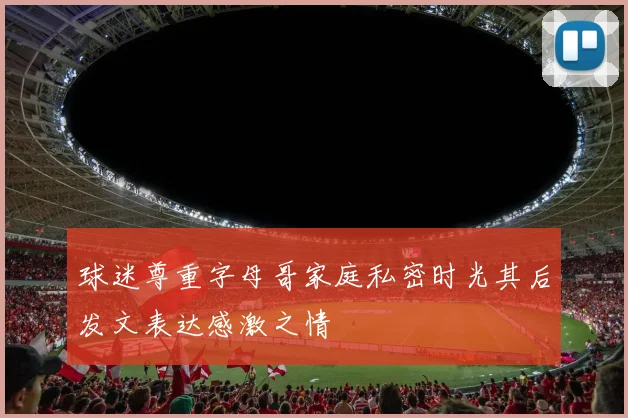 球迷尊重字母哥家庭私密时光其后发文表达感激之情
