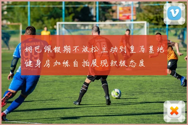 姆巴佩假期不放松主动到皇马基地健身房加练自拍展现积极态度