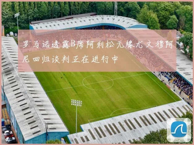 罗马诺透露B席阿利松无缘尤文穆阿尼回归谈判正在进行中