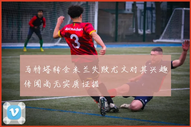 马特塔转会米兰失败尤文对其兴趣传闻尚无实质证据