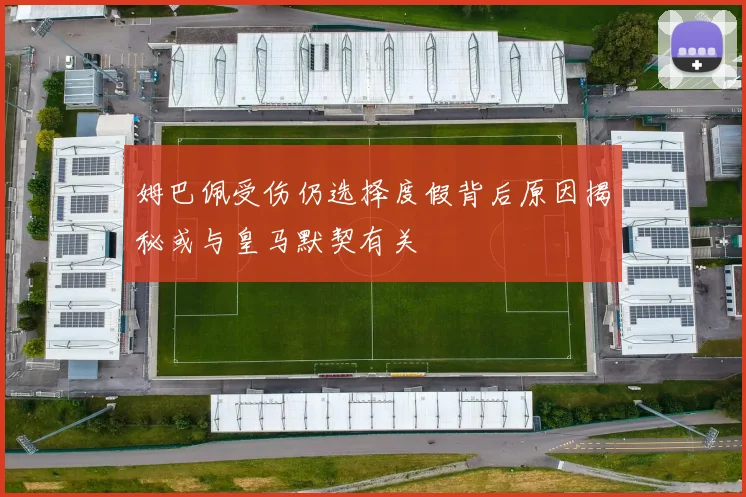 姆巴佩受伤仍选择度假背后原因揭秘或与皇马默契有关