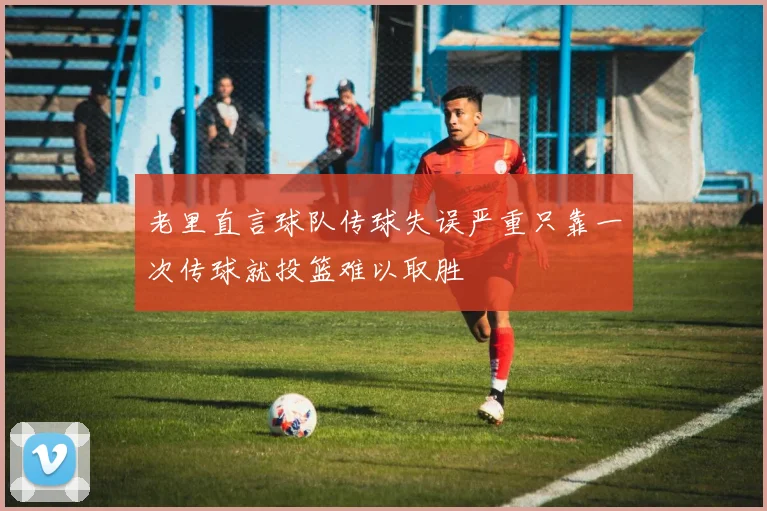 老里直言球队传球失误严重只靠一次传球就投篮难以取胜