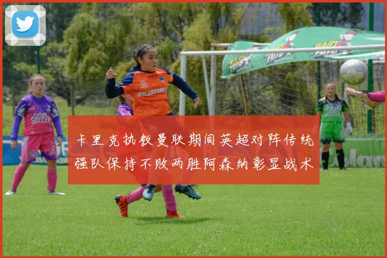 卡里克执教曼联期间英超对阵传统强队保持不败两胜阿森纳彰显战术智慧