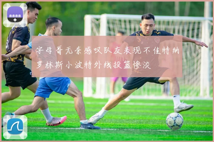 字母哥无奈感叹队友表现不佳特纳罗林斯小波特外线投篮惨淡