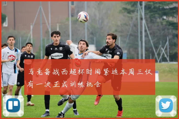 马竞备战西超杯时间紧迫本周三仅有一次正式训练机会