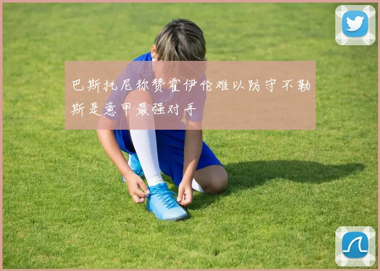 巴斯托尼称赞霍伊伦难以防守不勒斯是意甲最强对手