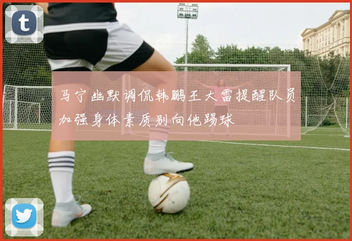 马宁幽默调侃韩鹏王大雷提醒队员加强身体素质别向他踢球