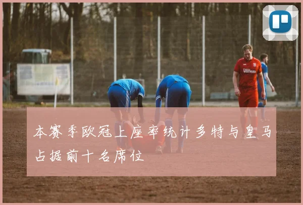本赛季欧冠上座率统计多特与皇马占据前十名席位