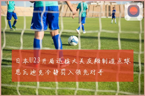 日本U23开局迅猛大关友翔制造点球恩瓦迪克冷静罚入领先对手