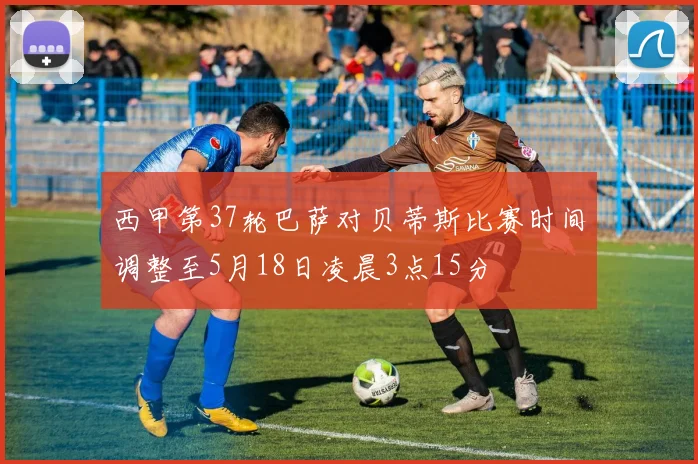 西甲第37轮巴萨对贝蒂斯比赛时间调整至5月18日凌晨3点15分